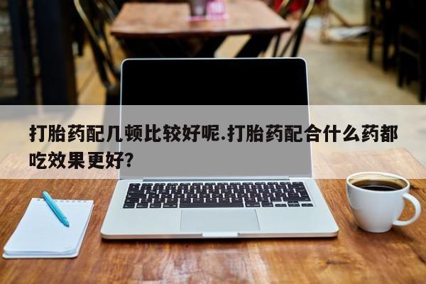 卖打胎药的医生微信号打胎药配几顿比较好呢.打胎药配合什么药都吃效果更好？
