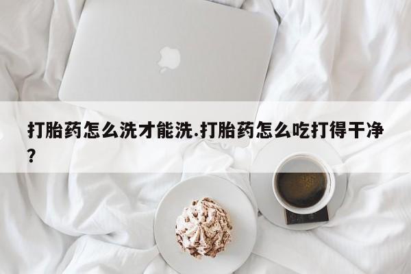卖打胎药的医生微信号打胎药怎么洗才能洗.打胎药怎么吃打得干净？
