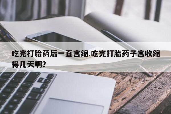 卖打胎药的医生微信号吃完打胎药后一直宫缩.吃完打胎药子宫收缩得几天啊？